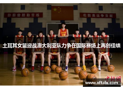 土耳其女篮迎战澳大利亚队力争在国际赛场上再创佳绩