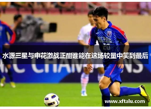 水源三星与申花激战正酣谁能在这场较量中笑到最后