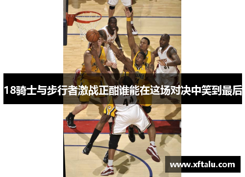 18骑士与步行者激战正酣谁能在这场对决中笑到最后